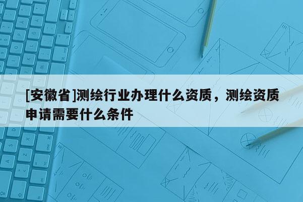 [安徽省]測繪行業辦理什么資質，測繪資質申請需要什么條件