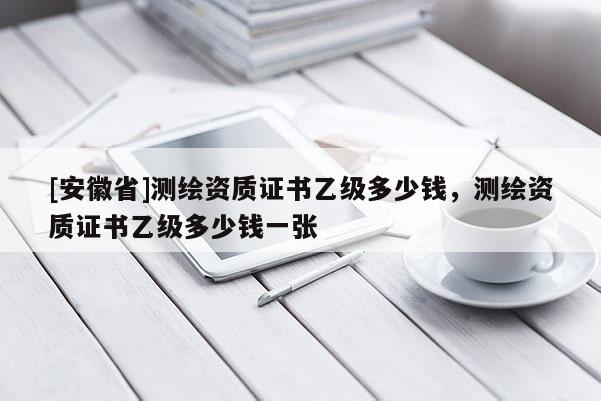 [安徽省]測繪資質證書乙級多少錢，測繪資質證書乙級多少錢一張