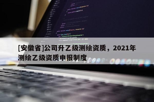 [安徽省]公司升乙級測繪資質，2021年測繪乙級資質申報制度