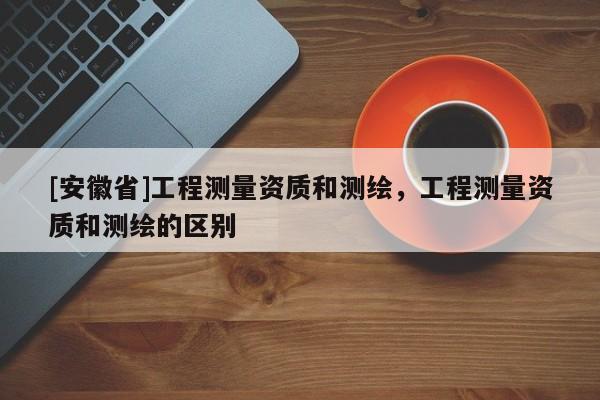 [安徽省]工程測量資質和測繪，工程測量資質和測繪的區別