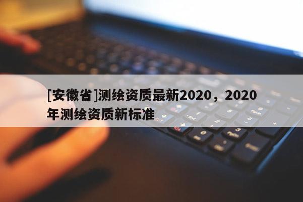 [安徽省]測繪資質(zhì)最新2020，2020年測繪資質(zhì)新標(biāo)準(zhǔn)