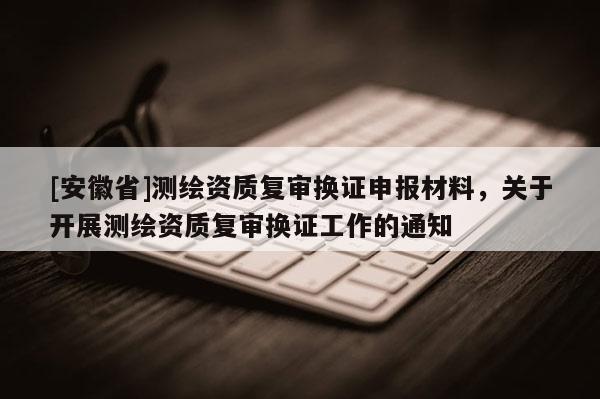 [安徽省]測繪資質復審換證申報材料，關于開展測繪資質復審換證工作的通知