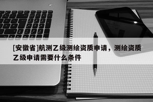 [安徽省]航測乙級測繪資質(zhì)申請，測繪資質(zhì)乙級申請需要什么條件