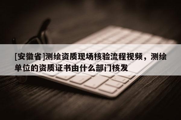 [安徽省]測繪資質現場核驗流程視頻，測繪單位的資質證書由什么部門核發