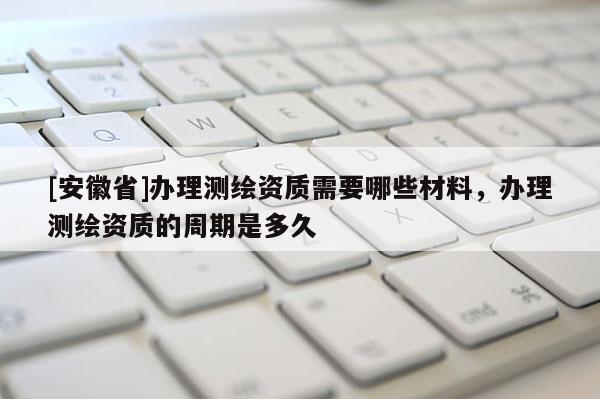 [安徽省]辦理測繪資質需要哪些材料，辦理測繪資質的周期是多久