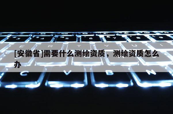 [安徽省]需要什么測繪資質(zhì)，測繪資質(zhì)怎么辦