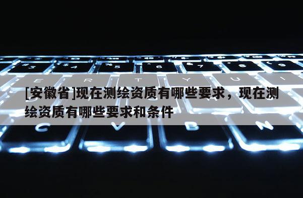 [安徽省]現(xiàn)在測(cè)繪資質(zhì)有哪些要求，現(xiàn)在測(cè)繪資質(zhì)有哪些要求和條件