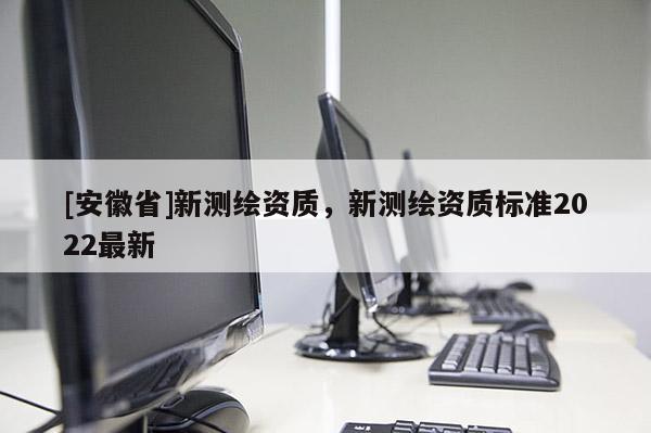 [安徽省]新測(cè)繪資質(zhì)，新測(cè)繪資質(zhì)標(biāo)準(zhǔn)2022最新