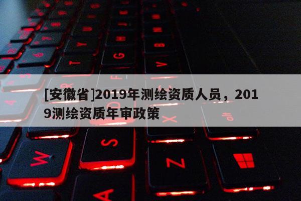 [安徽省]2019年測繪資質人員，2019測繪資質年審政策