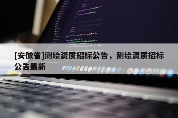[安徽省]測繪資質(zhì)招標(biāo)公告，測繪資質(zhì)招標(biāo)公告最新