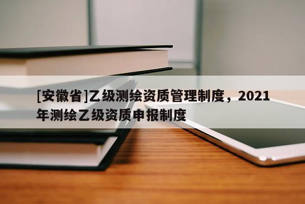 [安徽省]乙級測繪資質管理制度，2021年測繪乙級資質申報制度