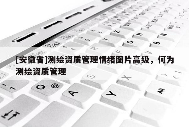 [安徽省]測繪資質管理情緒圖片高級，何為測繪資質管理