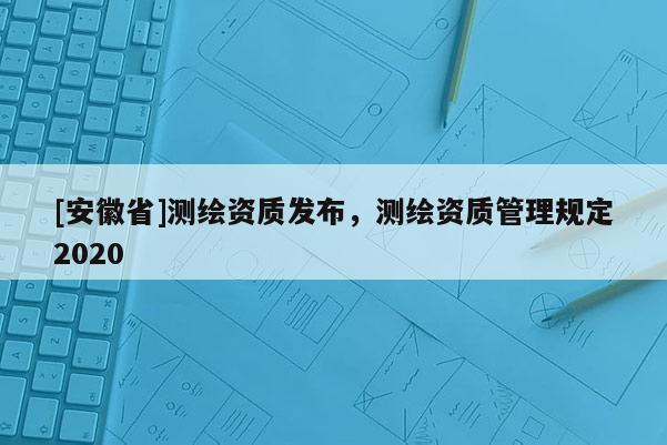 [安徽省]測(cè)繪資質(zhì)發(fā)布，測(cè)繪資質(zhì)管理規(guī)定2020