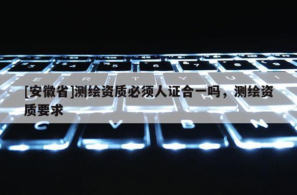 [安徽省]測繪資質必須人證合一嗎，測繪資質要求