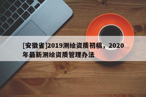 [安徽省]2019測(cè)繪資質(zhì)初稿，2020年最新測(cè)繪資質(zhì)管理辦法