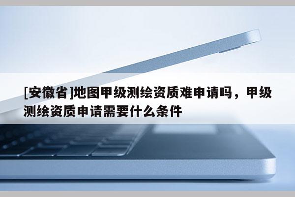 [安徽省]地圖甲級測繪資質(zhì)難申請嗎，甲級測繪資質(zhì)申請需要什么條件