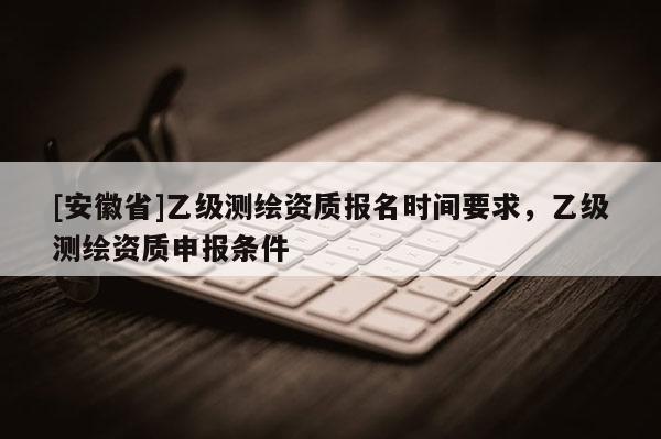 [安徽省]乙級測繪資質報名時間要求，乙級測繪資質申報條件