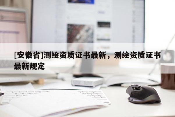 [安徽省]測(cè)繪資質(zhì)證書最新，測(cè)繪資質(zhì)證書最新規(guī)定