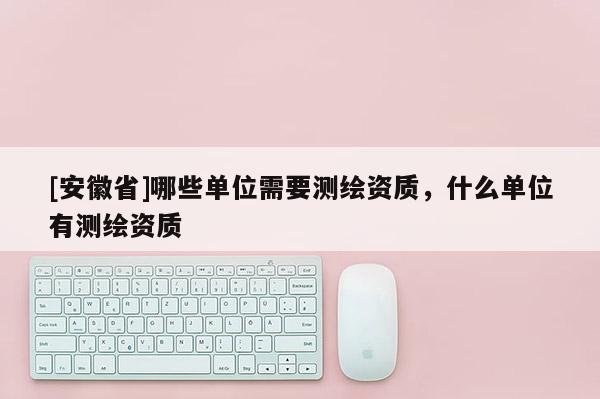 [安徽省]哪些單位需要測繪資質，什么單位有測繪資質