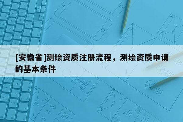 [安徽省]測繪資質注冊流程，測繪資質申請的基本條件