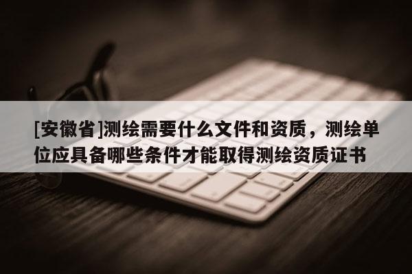 [安徽省]測(cè)繪需要什么文件和資質(zhì)，測(cè)繪單位應(yīng)具備哪些條件才能取得測(cè)繪資質(zhì)證書