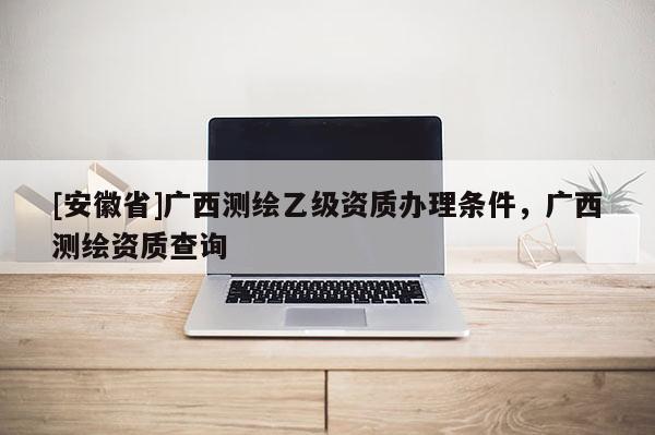 [安徽省]廣西測繪乙級資質辦理條件，廣西測繪資質查詢