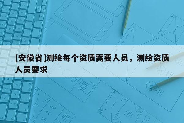 [安徽省]測繪每個資質需要人員，測繪資質人員要求