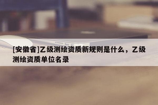 [安徽省]乙級(jí)測(cè)繪資質(zhì)新規(guī)則是什么，乙級(jí)測(cè)繪資質(zhì)單位名錄