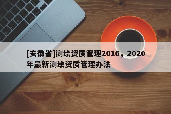 [安徽省]測繪資質(zhì)管理2016，2020年最新測繪資質(zhì)管理辦法