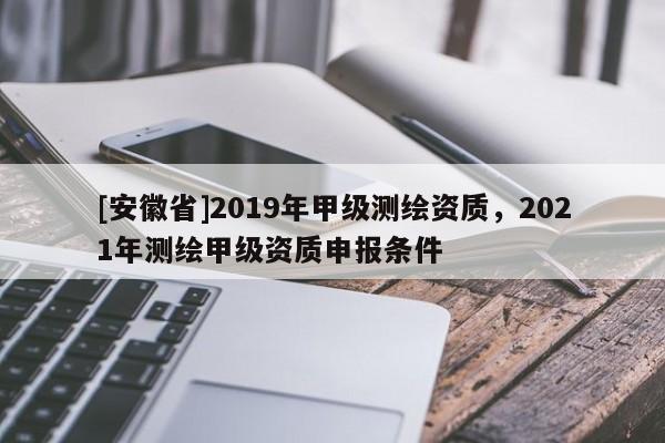 [安徽省]2019年甲級測繪資質，2021年測繪甲級資質申報條件