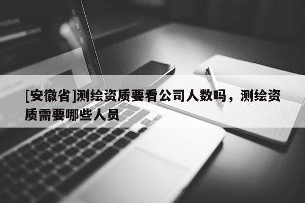 [安徽省]測繪資質要看公司人數嗎，測繪資質需要哪些人員