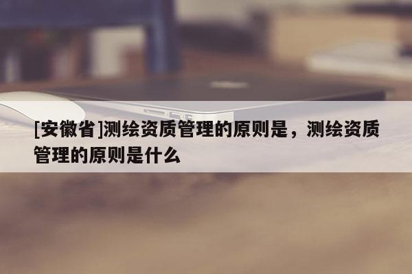[安徽省]測繪資質管理的原則是，測繪資質管理的原則是什么