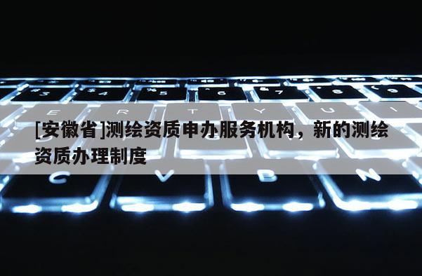 [安徽省]測繪資質申辦服務機構，新的測繪資質辦理制度