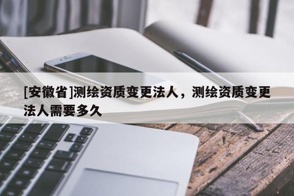 [安徽省]測繪資質變更法人，測繪資質變更法人需要多久