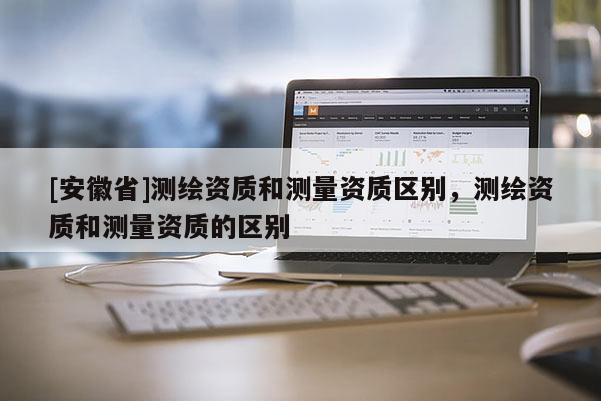 [安徽省]測繪資質和測量資質區別，測繪資質和測量資質的區別