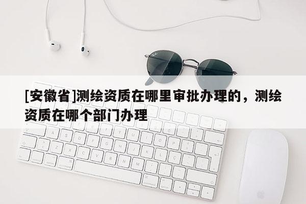 [安徽省]測(cè)繪資質(zhì)在哪里審批辦理的，測(cè)繪資質(zhì)在哪個(gè)部門辦理