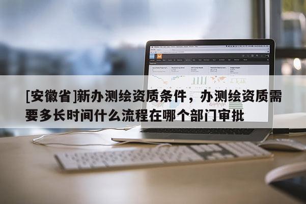 [安徽省]新辦測繪資質條件，辦測繪資質需要多長時間什么流程在哪個部門審批