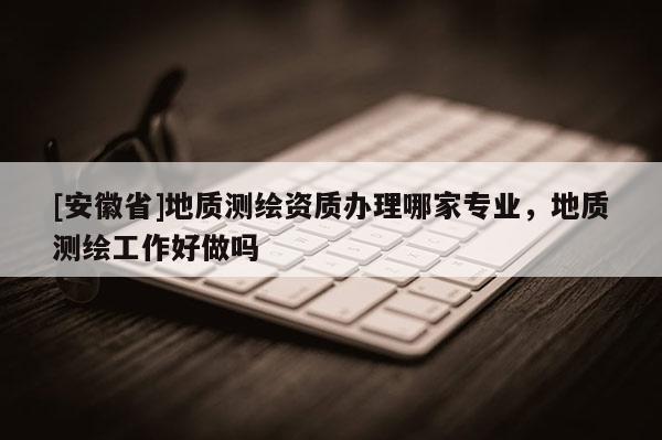 [安徽省]地質(zhì)測(cè)繪資質(zhì)辦理哪家專業(yè)，地質(zhì)測(cè)繪工作好做嗎