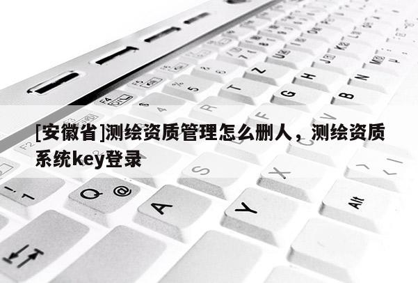 [安徽省]測繪資質管理怎么刪人，測繪資質系統(tǒng)key登錄