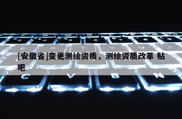 [安徽省]變更測繪資質，測繪資質改革 貼吧