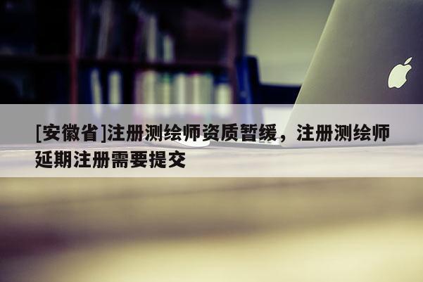 [安徽省]注冊測繪師資質暫緩，注冊測繪師延期注冊需要提交