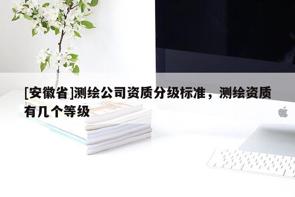 [安徽省]測(cè)繪公司資質(zhì)分級(jí)標(biāo)準(zhǔn)，測(cè)繪資質(zhì)有幾個(gè)等級(jí)