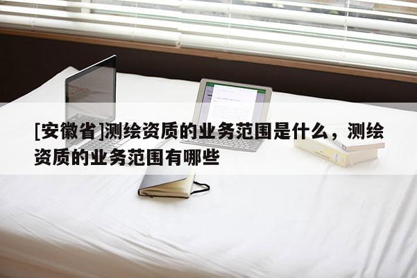 [安徽省]測繪資質的業務范圍是什么，測繪資質的業務范圍有哪些