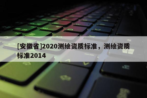 [安徽省]2020測繪資質(zhì)標準，測繪資質(zhì)標準2014