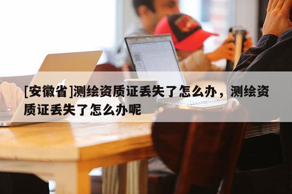 [安徽省]測繪資質證丟失了怎么辦，測繪資質證丟失了怎么辦呢