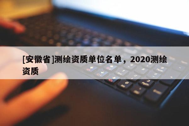 [安徽省]測(cè)繪資質(zhì)單位名單，2020測(cè)繪資質(zhì)