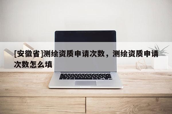 [安徽省]測繪資質申請次數，測繪資質申請次數怎么填
