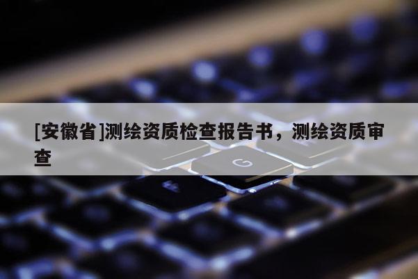 [安徽省]測繪資質檢查報告書，測繪資質審查