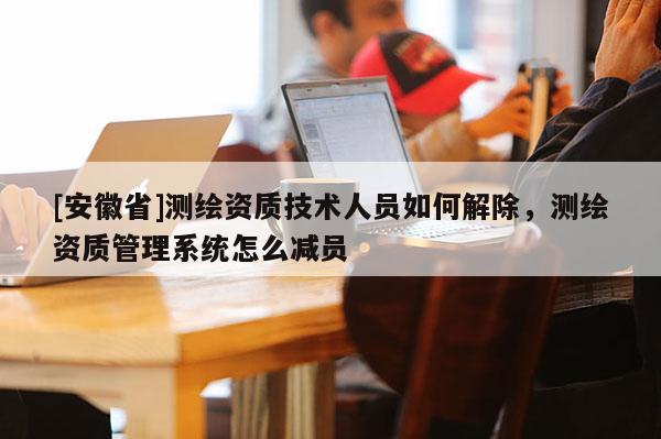 [安徽省]測繪資質技術人員如何解除，測繪資質管理系統怎么減員