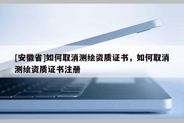 [安徽省]如何取消測繪資質證書，如何取消測繪資質證書注冊